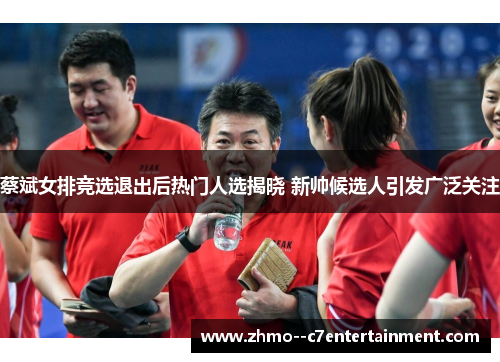 蔡斌女排竞选退出后热门人选揭晓 新帅候选人引发广泛关注
