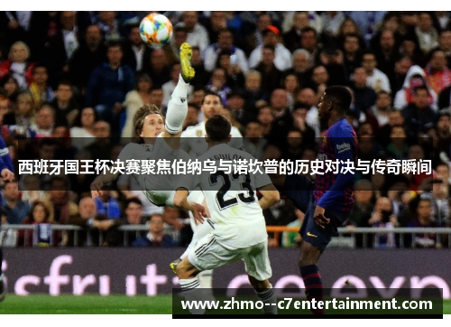 西班牙国王杯决赛聚焦伯纳乌与诺坎普的历史对决与传奇瞬间