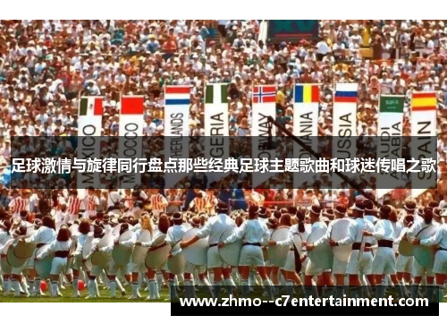 足球激情与旋律同行盘点那些经典足球主题歌曲和球迷传唱之歌 足球激情与旋律同行盘点那些经典足球主题歌曲和球迷传唱之歌