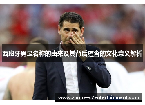 西班牙男足名称的由来及其背后蕴含的文化意义解析 西班牙男足名称的由来及其背后蕴含的文化意义解析