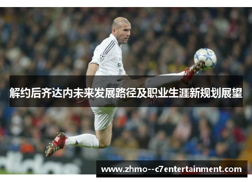 解约后齐达内未来发展路径及职业生涯新规划展望