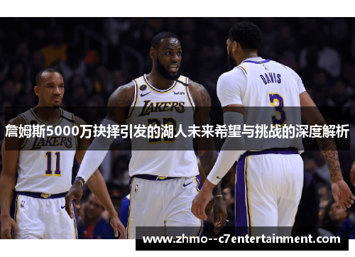 詹姆斯5000万抉择引发的湖人未来希望与挑战的深度解析