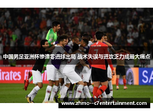 中国男足亚洲杯惨遭零进球出局 战术失误与进攻乏力成最大痛点