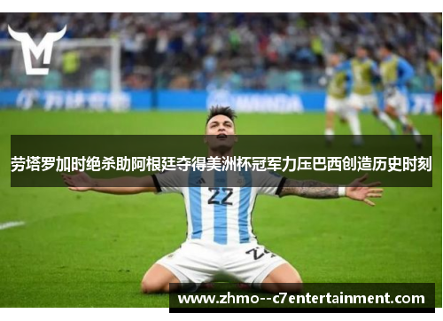 劳塔罗加时绝杀助阿根廷夺得美洲杯冠军力压巴西创造历史时刻