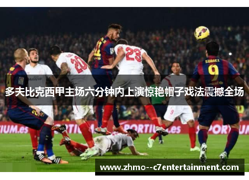 多夫比克西甲主场六分钟内上演惊艳帽子戏法震撼全场