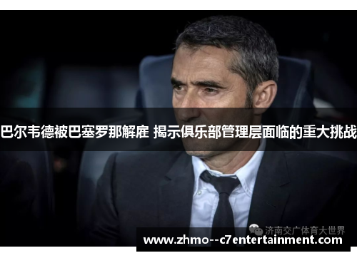 巴尔韦德被巴塞罗那解雇 揭示俱乐部管理层面临的重大挑战