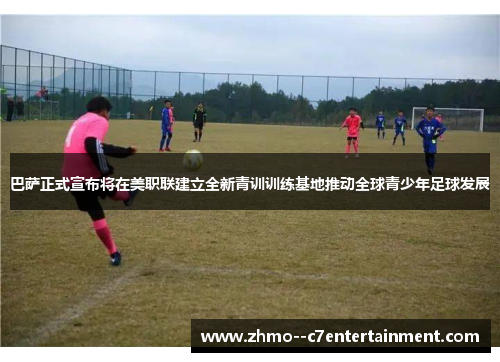 巴萨正式宣布将在美职联建立全新青训训练基地推动全球青少年足球发展