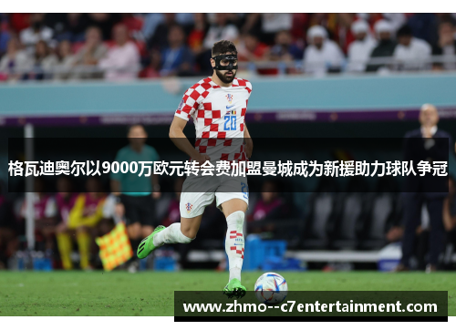 格瓦迪奥尔以9000万欧元转会费加盟曼城成为新援助力球队争冠 格瓦迪奥尔以9000万欧元转会费加盟曼城成为新援助力球队争冠