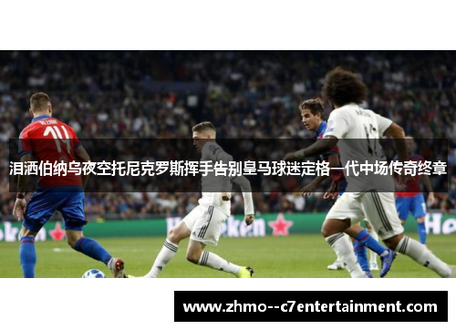 泪洒伯纳乌夜空托尼克罗斯挥手告别皇马球迷定格一代中场传奇终章 泪洒伯纳乌夜空托尼克罗斯挥手告别皇马球迷定格一代中场传奇终章