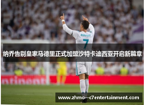 纳乔告别皇家马德里正式加盟沙特卡迪西亚开启新篇章