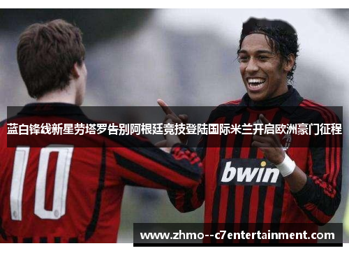 蓝白锋线新星劳塔罗告别阿根廷竞技登陆国际米兰开启欧洲豪门征程 蓝白锋线新星劳塔罗告别阿根廷竞技登陆国际米兰开启欧洲豪门征程