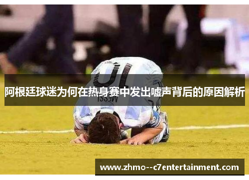 阿根廷球迷为何在热身赛中发出嘘声背后的原因解析