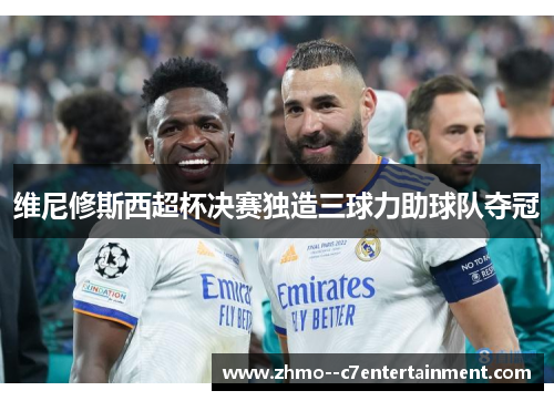 维尼修斯西超杯决赛独造三球力助球队夺冠 维尼修斯西超杯决赛独造三球力助球队夺冠