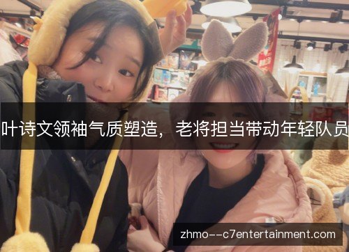 叶诗文领袖气质塑造,老将担当带动年轻队员 叶诗文领袖气质塑造,老将担当带动年轻队员
