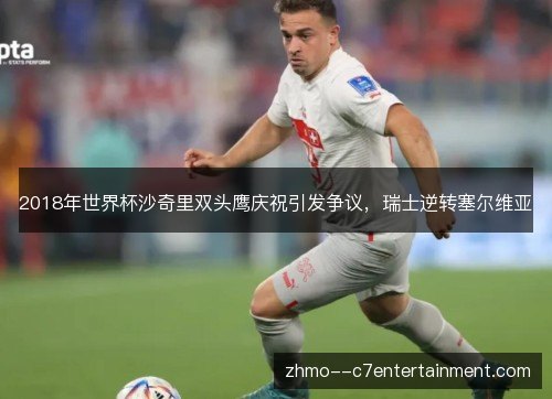 2018年世界杯沙奇里双头鹰庆祝引发争议,瑞士逆转塞尔维亚 2018年世界杯沙奇里双头鹰庆祝引发争议,瑞士逆转塞尔维亚